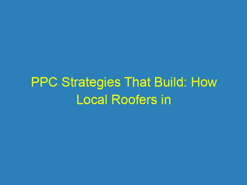 PPC Strategies That Build: How Local Roofers in Bradenton Can Maximize Their Online Impact