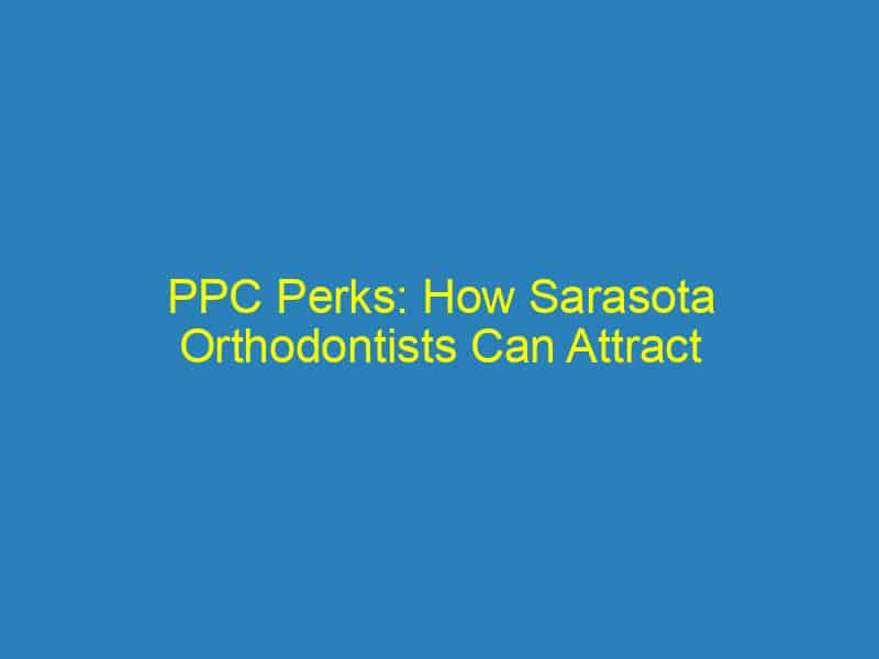 PPC Perks: How Sarasota Orthodontists Can Attract More Patients with Smart Online Ads