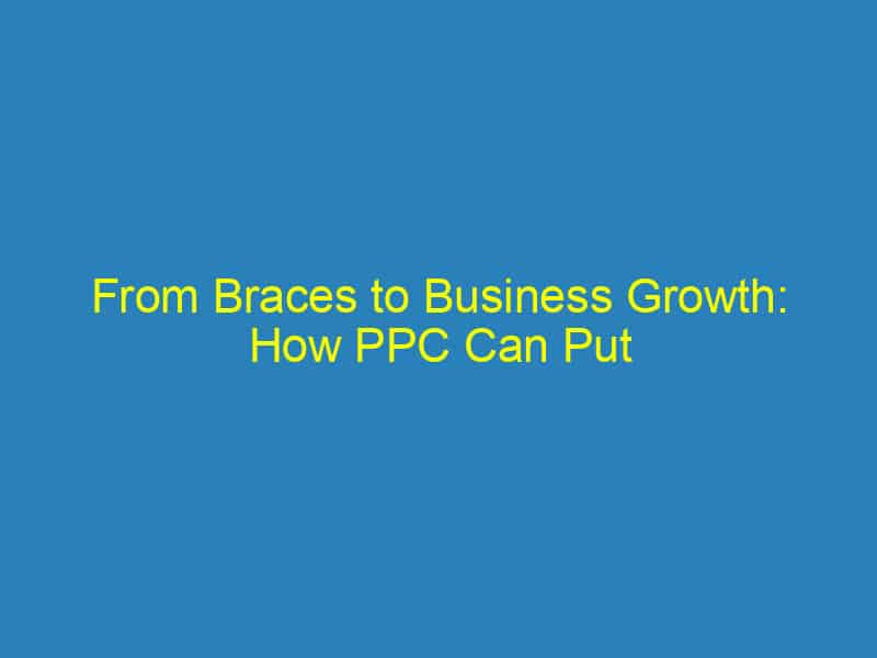 From Braces to Business Growth: How PPC Can Put Your Sarasota Orthodontic Practice on the Map